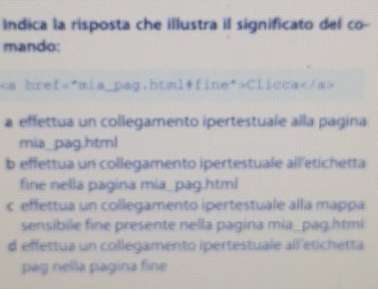 Indica la risposta che illustra il significato del co-
mando:
Clicca
a effettua un collegamento ipertestuale alla pagina
mia_pag.html
b effettua un collegamento ipertestuale all etichetta
fine nella pagina mia_pag.html
c effettua un collegamento ipertestuale alla mappa
sensibile fine presente nella pagina mia_pag.htmi
d effettua un collegamento ipertestuale all etichetta
pag nella pagina fine