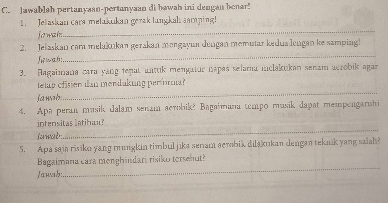 Jawablah pertanyaan-pertanyaan di bawah ini dengan benar! 
1. Jelaskan cara melakukan gerak langkah samping! 
Jawab: 
_ 
2. Jelaskan cara melakukan gerakan mengayun dengan memutar kedua lengan ke samping! 
Jawab: 
_ 
3. Bagaimana cara yang tepat untuk mengatur napas selama melakukan senam aerobik agar 
_ 
tetap efisien dan mendukung performa? 
Jawab: 
4. Apa peran musik dalam senam aerobik? Bagaimana tempo musik dapat mempengaruhi 
_ 
intensitas latihan? 
Jawab: 
5. Apa saja risiko yang mungkin timbul jika senam aerobik dilakukan dengan teknik yang salah? 
Bagaimana cara menghindari risiko tersebut? 
Jawab: 
_