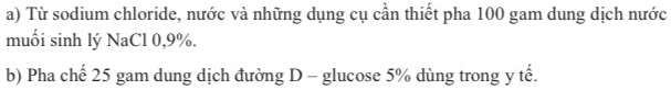 Từ sodium chloride, nước và những dụng cụ cần thiết pha 100 gam dung dịch nước 
muối sinh lý NaCl 0, 9%. 
b) Pha chế 25 gam dung dịch đường D - glucose 5% dùng trong y tế.