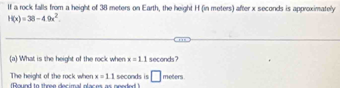 If a rock falls from a height of 38 meters on Earth, the height H (in meters) after x seconds is approximately
H(x)=38-4.9x^2. 
(a) What is the height of the rock when x=1.1 seconds? 
The height of the rock when x=1.1 seconds is □ : ^.mu  meters. 
(Round to three decimal places as needed )