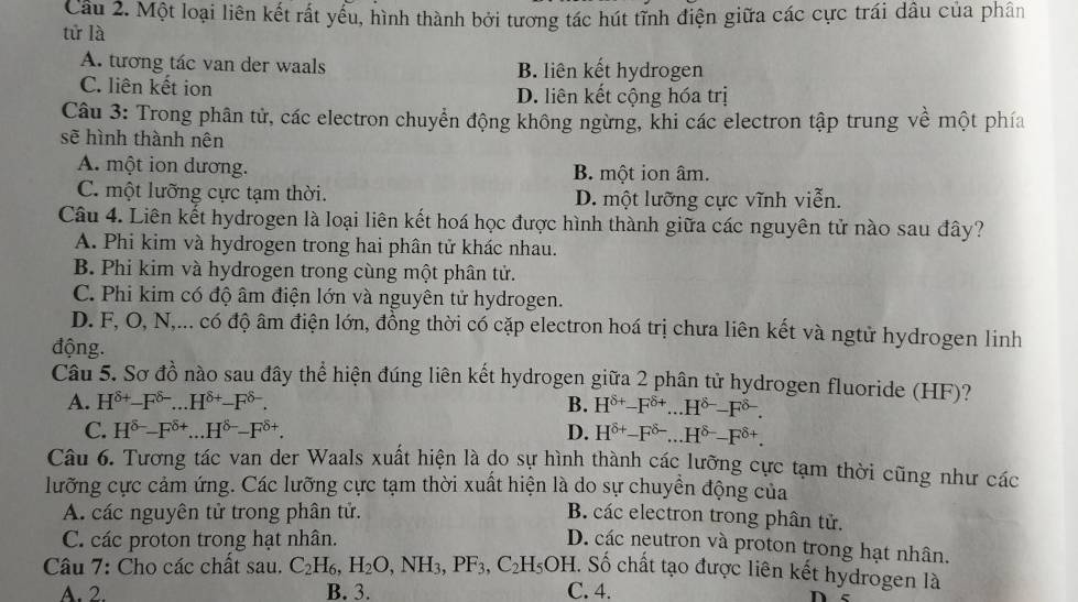 Cầu 2. Một loại liên kết rất yểu, hình thành bởi tương tác hút tĩnh điện giữa các cực trái dầu của phân
tử là
A. tương tác van der waals B. liên kết hydrogen
C. liên kết ion D. liên kết cộng hóa trị
Câu 3: Trong phân tử, các electron chuyển động không ngừng, khi các electron tập trung về một phía
sẽ hình thành nên
A. một ion dương. B. một ion âm.
C. một lưỡng cực tạm thời. D. một lưỡng cực vĩnh viễn.
Câu 4. Liên kết hydrogen là loại liên kết hoá học được hình thành giữa các nguyên tử nào sau đây?
A. Phi kim và hydrogen trong hai phân tử khác nhau.
B. Phi kim và hydrogen trong cùng một phân tử.
C. Phi kim có độ âm điện lớn và nguyên tử hydrogen.
D. F, O, N,... có độ âm điện lớn, đồng thời có cặp electron hoá trị chưa liên kết và ngtử hydrogen linh
động.
Câu 5. Sơ đồ nào sau đây thể hiện đúng liên kết hydrogen giữa 2 phân tử hydrogen fluoride (HF)?
A. H^(8+)-F^(8-)...H^(8+)-F^(8-). B. H^(delta +)-F^(delta +)...H^(delta -)-F^(delta -).
C. H^(8-)-F^(8+)...H^(8-)-F^(8+). D. H^(delta +)-F^(delta -)...H^(delta -)-F^(delta +).
Câu 6. Tương tác van der Waals xuất hiện là do sự hình thành các lưỡng cực tạm thời cũng như các
lưỡng cực cảm ứng. Các lưỡng cực tạm thời xuất hiện là do sự chuyền động của
A. các nguyên tử trong phân tử. B. các electron trong phân tử.
C. các proton trong hạt nhân.
D. các neutron và proton trong hạt nhân.
Câu 7: Cho các chất sau. C_2H_6,H_2O,NH_3,PF_3,C_2H_5OH. Số chất tạo được liên kết hydrogen là
A. 2. B. 3. C. 4.