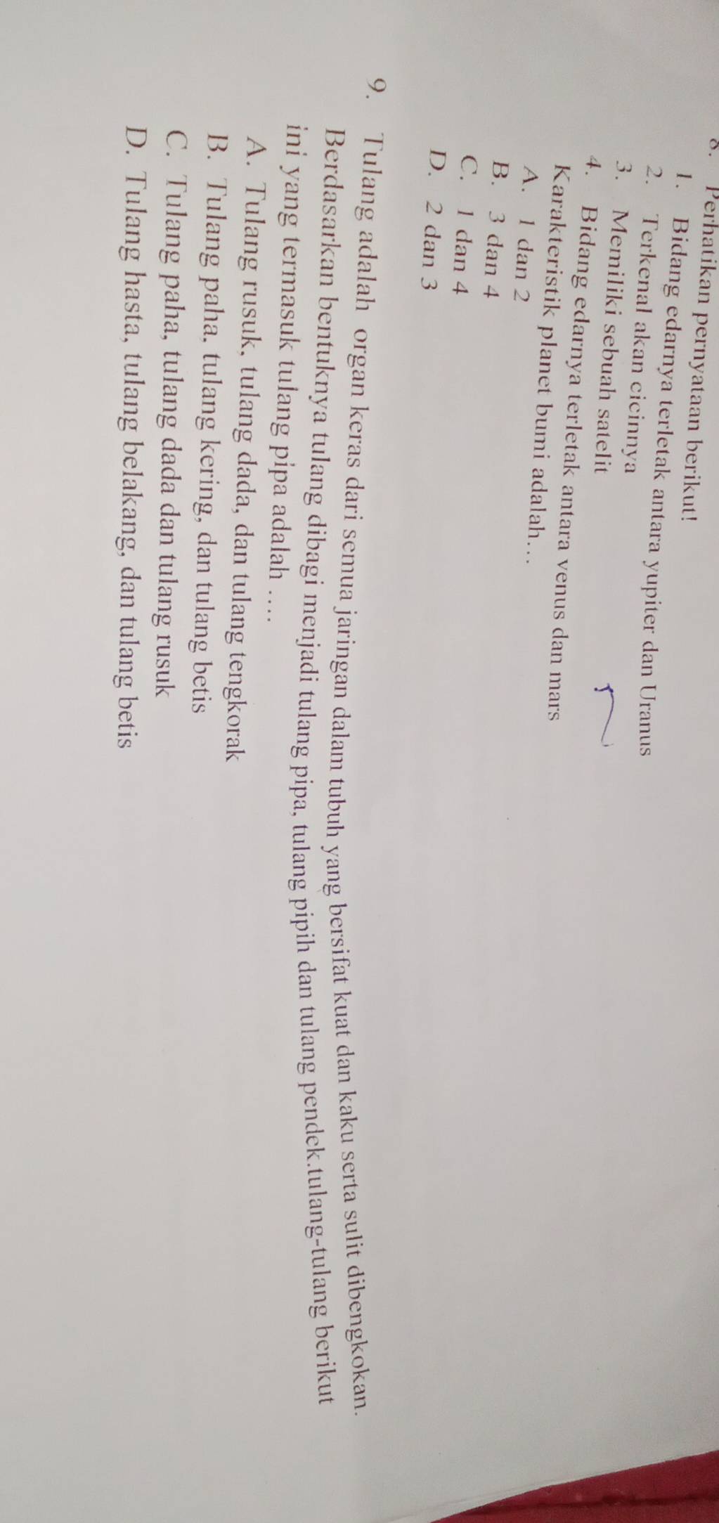 Perhatikan pernyataan berikut!
1. Bidang edarnya terletak antara yupiter dan Uranus
2. Terkenal akan cicinnya
3. Memiliki sebuah satelit
4. Bidang edarnya terletak antara venus dan mars
Karakteristik planet bumi adalah...
A. 1 dan 2
B. 3 dan 4
C. 1 dan 4
D. 2 dan 3
9. Tulang adalah organ keras dari semua jaringan dalam tubuh yang bersifat kuat dan kaku serta sulit dibengkokan.
Berdasarkan bentuknya tulang dibagi menjadi tulang pipa, tulang pipih dan tulang pendek.tulang-tulang berikut
ini yang termasuk tulang pipa adalah ....
A. Tulang rusuk, tulang dada, dan tulang tengkorak
B. Tulang paha. tulang kering, dan tulang betis
C. Tulang paha, tulang dada dan tulang rusuk
D. Tulang hasta, tulang belakang, dan tulang betis