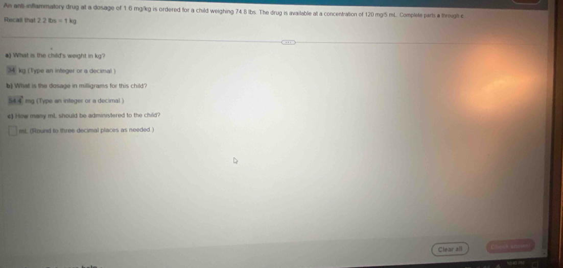 An anti-inflammatory drug at a dosage of 1.6 mg/kg is ordered for a child weighing 74.8 lbs. The drug is available at a concentration of 120 mg/5 mL. Complete parts a through c 
Recall that 2.2lbs=1kg
a) What is the child's weight in kg?
34 kg (Type an integer or a decimal ) 
b) What is the dosage in milligrams for this child?
54 4 mg (Type an integer or a decimal.) 
c) How many mL should be administered to the child?
mL (Round to three decimal places as needed.) 
Clear all Check aoayer)
104