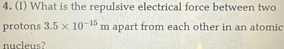 What is the repulsive electrical force between two 
protons 3.5* 10^(-15)m apart from each other in an atomic 
nucleus?