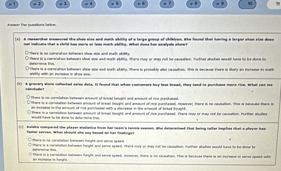 =1 = 2 - 3 = 4 = 5 = 6 。 7 . 8. 10
Answer the questions below.
(a) A researcher measured the shoe size and math ability of a large group of children. She found that having a larger shoe size does
not indicate that a child has more or less math ability. What does her analysis show?
There is no correlation between shoe size and math ability.
There is a correlation between shoe size and math ability. There may or may not be causation. Further studies would have to be done to
determine this.
There is a correlation between shoe size and math ability. There is probably also causation. This is because there is likely an increase in math
ability with an increase in shoe size.
(b) A grocery store collected sales data. It found that when customers buy less bread, they tend to purchase more rice. What can we
conclude?
There is no correlation between amount of bread bought and amount of rice purchased.
There is a correlation between amount of bread bought and amount of rice purchased. However, there is no causation. This is because there is
an increase in the amount of rice purchased with a decrease in the amount of bread bought.
There is a correlation between amount of bread bought and amount of rice purchased. There may or may not be causation. Further studies
would have to be done to determine this.
(c) Keisha compared the player statistics from her team's tennis season. She determined that being taller implies that a player has
faster serves. What should she say based on her findings?

There is no correlation between height and serve speed.
There is a correlation between height and serve speed. There may or may not be causation. Further studies would have to be done to
determine this.
There is a correlation between height and serve speed. However, there is no causation. This is because there is an increase in serve speed with
an increase in height.