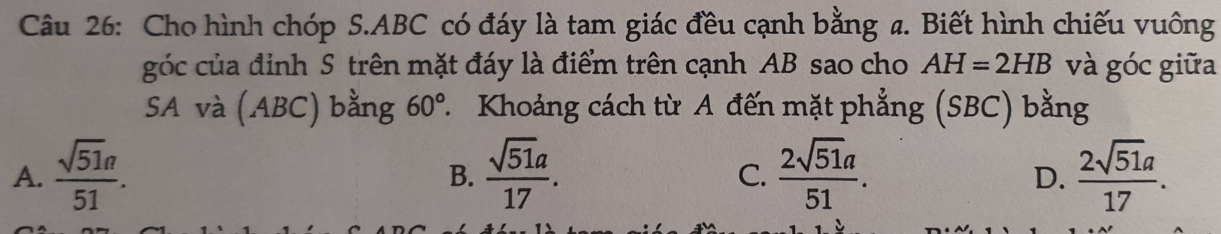 Cho hình chóp S. ABC có đáy là tam giác đều cạnh bằng a. Biết hình chiếu vuông
góc của định S trên mặt đáy là điểm trên cạnh AB sao cho AH=2HB và góc giữa
SA và (ABC) bằng 60° T Khoảng cách từ A đến mặt phẳng (SBC) bằng
A.  sqrt(51)a/51 .  sqrt(51a)/17 .  2sqrt(51)a/51 .  2sqrt(51)a/17 . 
B.
C.
D.