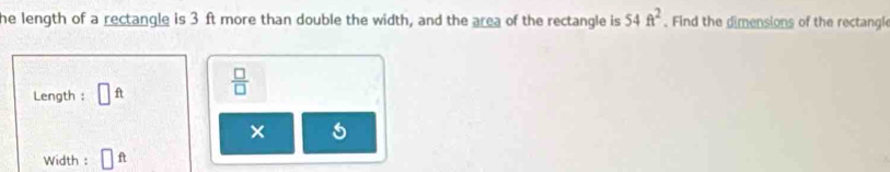 he length of a rectangle is 3 ft more than double the width, and the area of the rectangle is 54ft^2. Find the dimensions of the rectangl 
Length : □ ft  □ /□   
× 
Width : ft