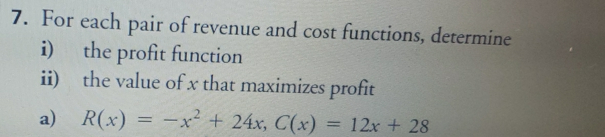 For each pair of revenue and cost functions, determine 
i) the profit function 
ii) the value of x that maximizes profit 
a) R(x)=-x^2+24x, C(x)=12x+28