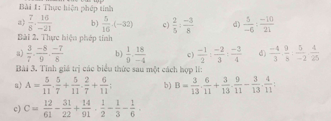 Thực hiện phép tính 
a  7/8 ·  16/-21  b)  5/16 · (-32) c)  2/5 : (-3)/8  d)  5/-6 : (-10)/21 
Bài 2. Thực hiện phép tính 
a)  3/7 ·  (-8)/9 ·  (-7)/8  b)  1/9 ·  18/-4  c)  (-1)/2 : (-2)/3 : (-3)/4  d)  (-4)/3 ·  9/8 : 5/-2 ·  4/25 
Bài 3. Tính giá trị các biểu thức sau một cách hợp lí: 
a) A= 5/11 . 5/7 + 5/11 . 2/7 + 6/11  b) B= 3/13 ·  6/11 + 3/13 ·  9/11 - 3/13 ·  4/11 
c) C= 12/61 - 31/22 + 14/91 ·  1/2 - 1/3 - 1/6 ·