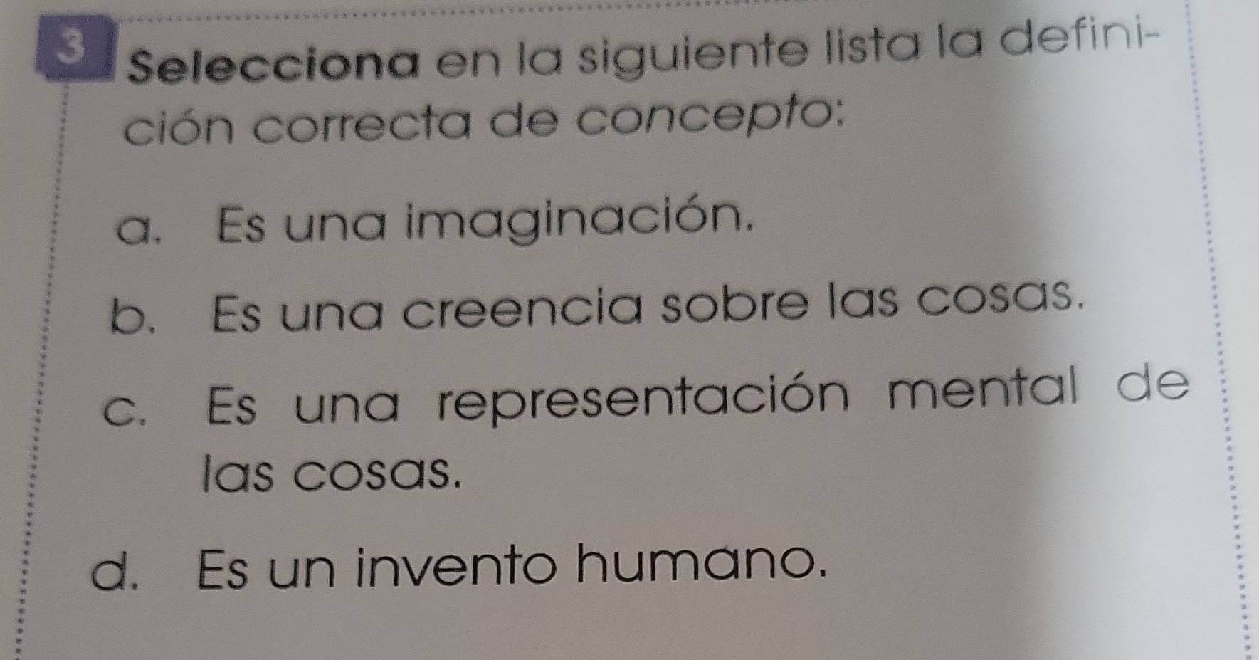 Selecciona en la siguiente lista la defini-
ción correcta de concepto:
a. Es una imaginación.
b. Es una creencia sobre las cosas.
c. Es una representación mental de
Ias cosas.
d. Es un invento humano.