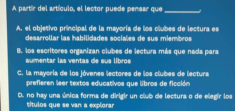 A partir del artículo, el lector puede pensar que_
A. el objetivo principal de la mayoría de los clubes de lectura es
desarrollar las habilidades sociales de sus miembros
B. los escritores organizan clubes de lectura más que nada para
aumentar las ventas de sus libros
C. la mayoría de los jóvenes lectores de los clubes de lectura
prefieren leer textos educativos que libros de ficción
D. no hay una única forma de dirigir un club de lectura o de elegir los
títulos que se van a explorar