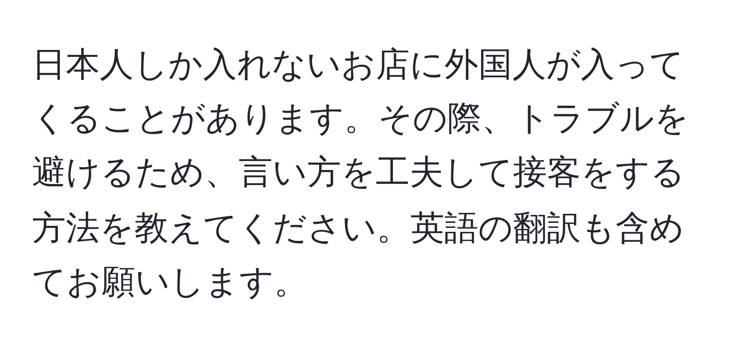 日本人しか入れないお店に外国人が入ってくることがあります。その際、トラブルを避けるため、言い方を工夫して接客をする方法を教えてください。英語の翻訳も含めてお願いします。