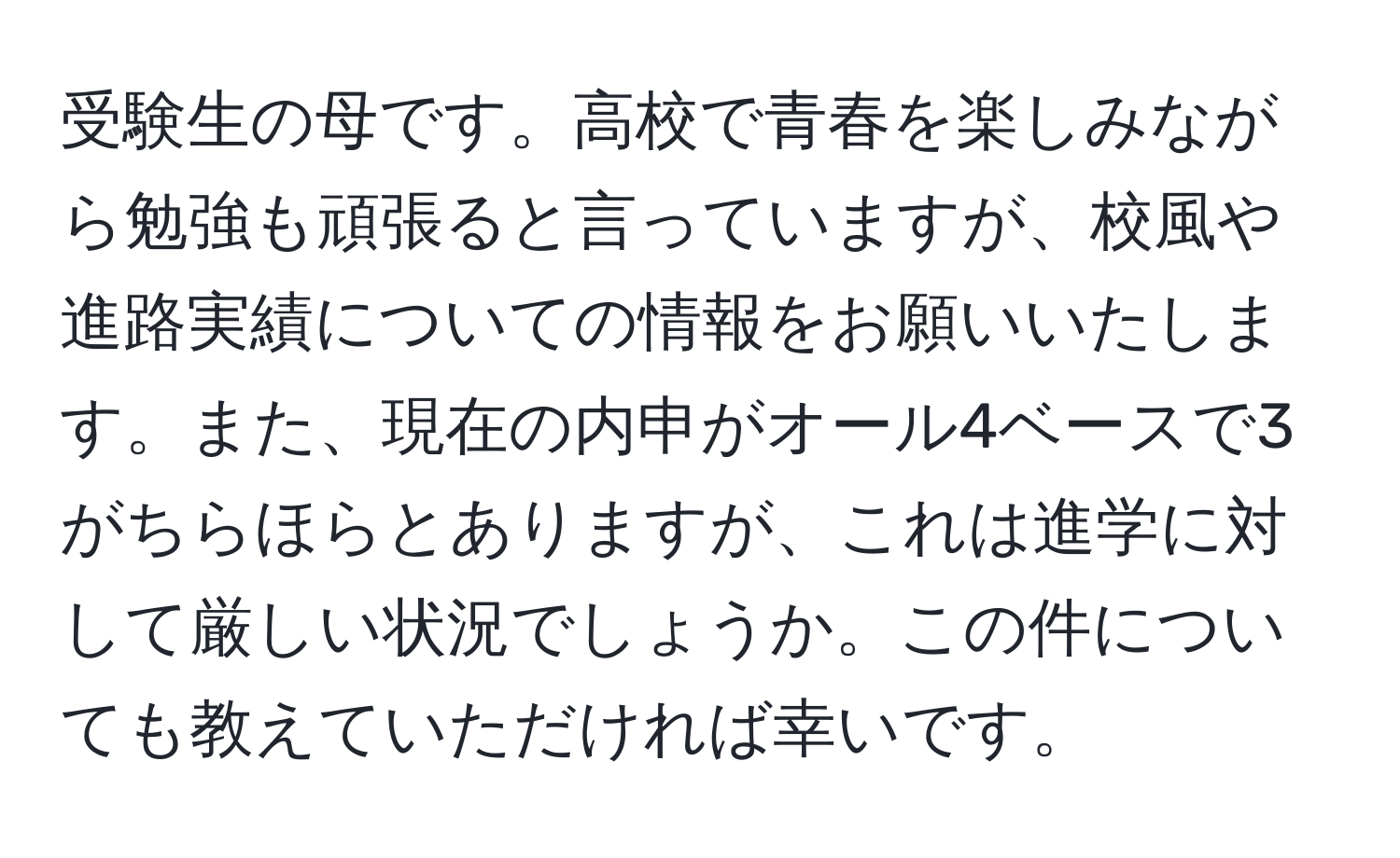 受験生の母です。高校で青春を楽しみながら勉強も頑張ると言っていますが、校風や進路実績についての情報をお願いいたします。また、現在の内申がオール4ベースで3がちらほらとありますが、これは進学に対して厳しい状況でしょうか。この件についても教えていただければ幸いです。