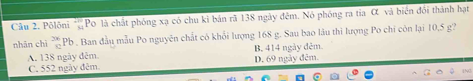 Pôlôni beginarrayr 210 84endarray Po là chất phóng xạ có chu kì bán rã 138 ngày đêm. Nó phóng ra tia α và biến đổi thành hạt
nhân chì beginarrayr 206 82endarray Pb Ban đầu mẫu Po nguyên chất có khổi lượng 168 g. Sau bao lâu thì lượng Po chỉ còn lại 10,5 g?
A. 138 ngày đêm. B. 414 ngày đêm.
C. 552 ngày đêm. D. 69 ngày đêm.