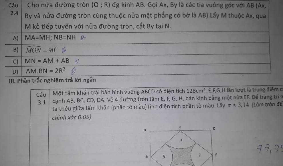 Câu Cho nửa đường tròn (O;R) đg kính AB. Gọi Ax, By là các tia vuông góc với AB (Ax,
2.4 By và nửa đường tròn cùng thuộc nửa mặt phẳng có bờ là AB).Lấy M thuộc Ax, qua
M kẻ tiếp tuyến với nửa đường tròn, cắt By tại N.
A) MA=MH; NB=NH
B) widehat MON=90°
C) MN=AM+AB
D) AM.BN=2R^2
III. Phần trắc nghiệm trả lời ngắn
Câu Một tấm khăn trải bàn hình vuông ABCD có diện tích 128cm^2. E, F, G, H lần lượt là trung điểm c
3.1 cạnh AB, BC, CD, DA. Vẽ 4 đường tròn tâm E, F, G, H, bán kính bằng một nửa EF. Đế trang trí n
ta thêu giữa tấm khăn (phần tô màu)Tính diện tích phần tô màu. Lấy π approx 3,14 (Làm tròn đế
chính xác 0.05)