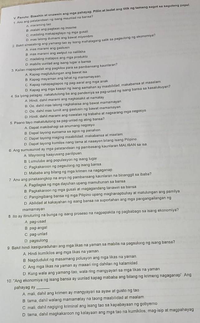 Panuto: Basahin at unawain ang mga pahayag. Piliin at Isulat ang litikng tamang sagot sa sagutang papel
1 Ano ang palatandsan ng isang maunlad na bansa?
A. maraming tao
B malaki ang pogteas ng income
C. madaling makapagtayo ng mga gusali
D mas lalong dumari ang bawat miyembro
2. Bakit sinesabing ang yamang-tao ay Isang mahalagang salik sa pegsulong ng okonomiya?
A mas marami ang gastusin
B. mas marami ang awtput na nalilikha
C. madaling matapos ang mga produkto
D. mabilis uunlad ang isang lugar o bansa
3. Kailan mapapadali ang pagkilos para sa pambansang kaunlaran?
A. Kapag magtutulungan ang bawat isa
B. Kapag mayaman ang lshat ng mamamayaan
C. Kapag nakapagtapos ng pag-aaral ang mga anak
D. Kapag ang mga kasaping isang samahan ay masbilidad, makabansa at maaalam
4 Sa lyong palagay, nakatutulong ba ang pandemya sa pag-unlad ng isang bansa sa kasalukuyan?
A Hindi, dahil marami ang nagkasakit at namatay
B. Oo, dahil mas lalong nagkakaisa ang bawat mamamayan
C Oo dahil mas lumiit ang gastusin ng bawat mamamayan
D. Hindi, dahil marami ang nawalan ng trabaho at nagsarang rga negosyo
5 Paano tayo makatutulong sa pag-unlad ng ating bansa?
A. Dapat makibahagi sa anumang negosyo
B Dapal tayong sumama sa agos ng panahon
C. Dapat tayong maging maabilidad, makabansa at maalam
D. Dapat tayong kumilos nang tama at naaayon bilang isang Pilipino
6. Ang sumusunod ay mga palatandaan ng pambasang kaunlaran MALIBAN sa isa
A Mayroong kaayusang panlipuan
B Lumulubo ang populasyon ng isang lugar
C Pagkakaroon ng pagsulong ng isang bansa
D. Mababa ang bilang ng mga krimen na nagaganap
7 Ano ang pinakaangkop na anyo ng pambansang kaunlaran na binanggit sa ibaba?
A Pagdagsa ng mga dayuhan upang mamuhunan sa bansa
B Pagkakaroon ng mga gusali at magagandang tanawin sa bansa
C. Pangingibang bansa ng mga Pilipino upang maghanapbuhay at matulungan ang pamilya
D Abilidad at kakayahan ng isang bansa na suportahan ang mga pangangailangan ng
mamamayan
8 Ito ay itinuturing na bunga ng isang proseso na nagpapakila ng pagbabago sa isang ekonomiya?
A pay-usad
B pag angat
C pag-unlad
D pagsulong
9 Bakit hindi kasiguraduhan ang mga likas na yaman sa mabilis na pagsulong ng isang bansa?
A Hindi kumikilos ang mga likas na yaman
B Nagdudulot ng masamang polusyon ang mga likas na yaman
C Ang mga likas na yaman ay maaari ring dahilan ng kalamidad
D. Kung wala ang yamang tao, wala ring mangyayari sa mga likas na yaman
10. "Ang ekonomiya ng isang bansa ay uunlad kapag mababa ang bilang ng krimeng nagaganap" Ang
pahayag ay_
A. mali, dahil ang krimen ay mangyayari sa ayaw at gusto ng tao
B tama, dahil walang mamamatay na taong maabilidad at maalam
C mali, dahil nagiging kriminal ang isang tao sa kapabayaan ng gobyerno
D. tama, dahil magkakaroon ng kalayaan ang mga tao na kumikilos, mag-isip at magpahayag