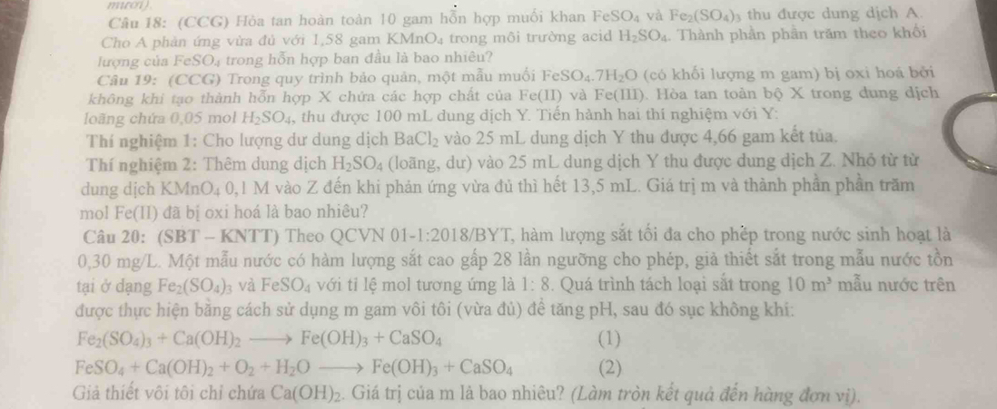 muroi)
Câu 18: (CCG) Hòa tan hoàn toàn 10 gam hỗn hợp muối khan FeSO_4 và Fe_2(SO_4)_3 thu được dung dịch A.
Cho A phản ứng vừa đủ với 1,58 gam KMr _1O_4 trong môi trường acid H_2SO_4. Thành phần phần trăm theo khối
lượng của FeSO₄ trong hỗn hợp ban đầu là bao nhiêu?
Câu 19: (CCG) Trong quy trình bảo quản, một mẫu muối FeSO_4.7H_2O (có khối lượng m gam) bị oxi hoá bởi
không khi tạo thành hỗn hợp X chứa các hợp chất của Fe (11) * và Fe(III). Hòa tan toàn bộ X trong dung dịch
loãng chứa 0,05 mol H_2SO_4 , thu được 100 mL dung dịch Y. Tiến hành hai thí nghiệm với Y:
Thí nghiệm 1: Cho lượng dư dung dịch BaCl_2 vào 25 mL dung dịch Y thu được 4,66 gam kết tủa.
Thí nghiệm 2: Thêm dung dịch H_2SO_4 (loãng, dư) vào 25 mL dung dịch Y thu được dung dịch Z. Nhỏ từ từ
dung dịch KMr O_40,1 M vào Z đến khi phản ứng vừa đủ thì hết 13,5 mL. Giá trị m và thành phần phần trăm
mol Fe(II) đã bị oxi hoá là bao nhiêu?
Câu 20: (SBT- NTT) Theo QCVN 01 -1:2018/BYT T, àm lượng sắt tối đa cho phếp trong nước sinh hoạt là
0,30 mg/L. Một mẫu nước có hàm lượng sắt cao gấp 28 lần ngưỡng cho phép, giả thiết sắt trong mẫu nước tồn
tại ở dạng Fe_2(SO_4)_3 và FeSO_4 với tỉ lệ mol tương ứng là 1:8. Quá trình tách loại sắt trong 10m^3 mẫu nước trên
được thực hiện bằng cách sử dụng m gam vôi tôi (vừa đủ) để tăng pH, sau đó sục không khi:
Fe_2(SO_4)_3+Ca(OH)_2to Fe(OH)_3+CaSO_4 (1)
FeSO_4+Ca(OH)_2+O_2+H_2Oto Fe(OH)_3+CaSO_4 (2)
Giả thiết vôi tôi chỉ chứa Ca(OH)_2. Giá trị của m là bao nhiêu? (Làm tròn kết quả đến hàng đơn vị).