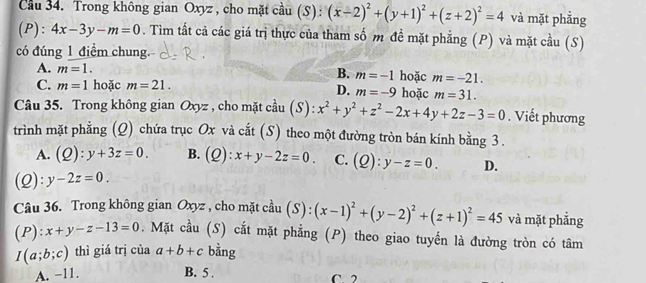 Cầu 34. Trong không gian Oxyz , cho mặt cầu (S) : (x-2)^2+(y+1)^2+(z+2)^2=4 và mặt phẳng
(P): 4x-3y-m=0. Tìm tất cả các giá trị thực của tham số m đề mặt phẳng (P) và mặt cầu (S)
có đúng 1 điểm chung.
B.
A. m=1. m=-1 hoặc m=-21.
C. m=1 hoặc m=21. hoặc m=31.
D. m=-9
Câu 35. Trong không gian Oxyz , cho mặt cầu (S): x^2+y^2+z^2-2x+4y+2z-3=0. Viết phương
trình mặt phẳng (Q) chứa trục Ox và cắt (S) theo một đường tròn bán kính bằng 3.
A. O ):y+3z=0. B. (Q ):x+y-2z=0 C. (Q):y-z=0. D.
(Q): y-2z=0. 
Câu 36. Trong không gian Oxyz , cho mặt cầu (S):(x-1)^2+(y-2)^2+(z+1)^2=45 và mặt phẳng
(P): x+y-z-13=0. Mặt cầu (S) cắt mặt phẳng (P) theo giao tuyến là đường tròn có tâm
I(a;b;c) thì giá trị của a+b+c bằng
A. −11. B. 5. C 2