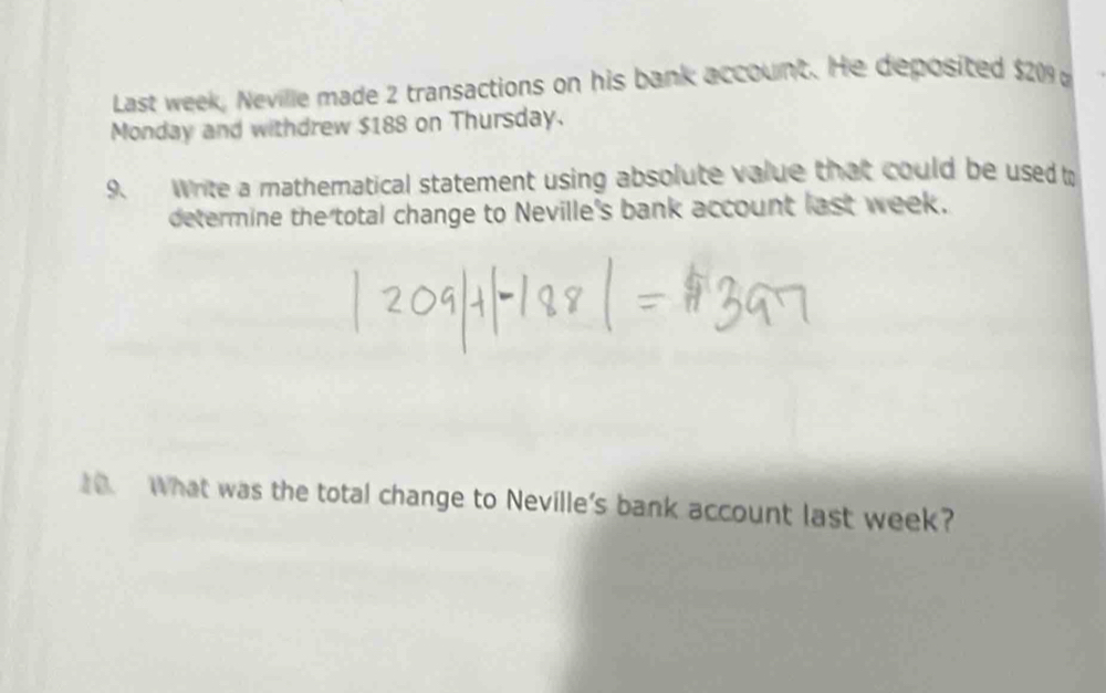 Last week, Neville made 2 transactions on his bank account. He deposited $209
Monday and withdrew $188 on Thursday. 
9. Write a mathematical statement using absolute value that could be used t 
determine the total change to Neville's bank account last week. 
1. What was the total change to Neville's bank account last week?