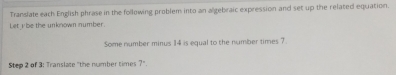 Translate each English phrase in the following problem into an algebraic expression and set up the related equation. 
Let i be the unknown number. 
Some number minus 14 is equal to the number times 7
Step 2 of 3 : Translate "the number times 7°.