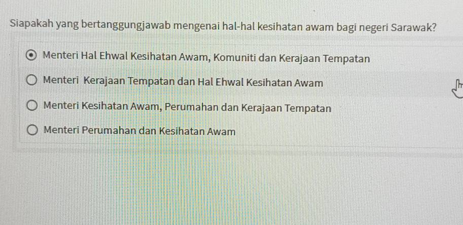 Siapakah yang bertanggungjawab mengenai hal-hal kesihatan awam bagi negeri Sarawak?
Menteri Hal Ehwal Kesihatan Awam, Komuniti dan Kerajaan Tempatan
Menteri Kerajaan Tempatan dan Hal Ehwal Kesihatan Awam
Menteri Kesihatan Awam, Perumahan dan Kerajaan Tempatan
Menteri Perumahan dan Kesihatan Awam