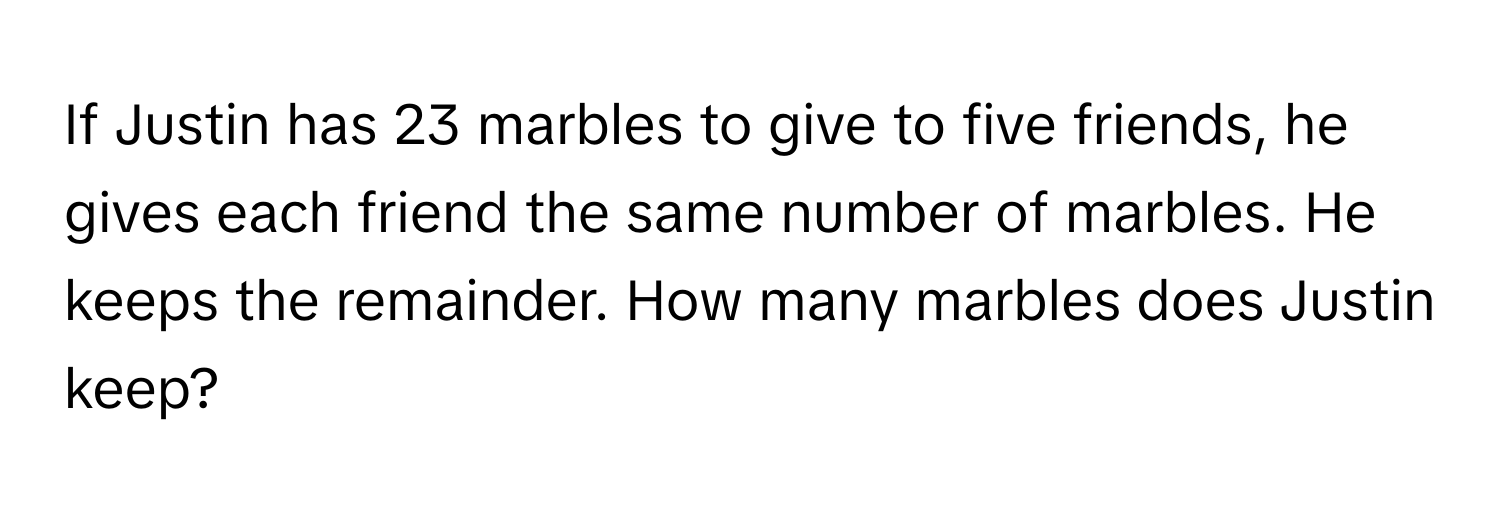 If Justin has 23 marbles to give to five friends, he gives each friend the same number of marbles. He keeps the remainder. How many marbles does Justin keep?