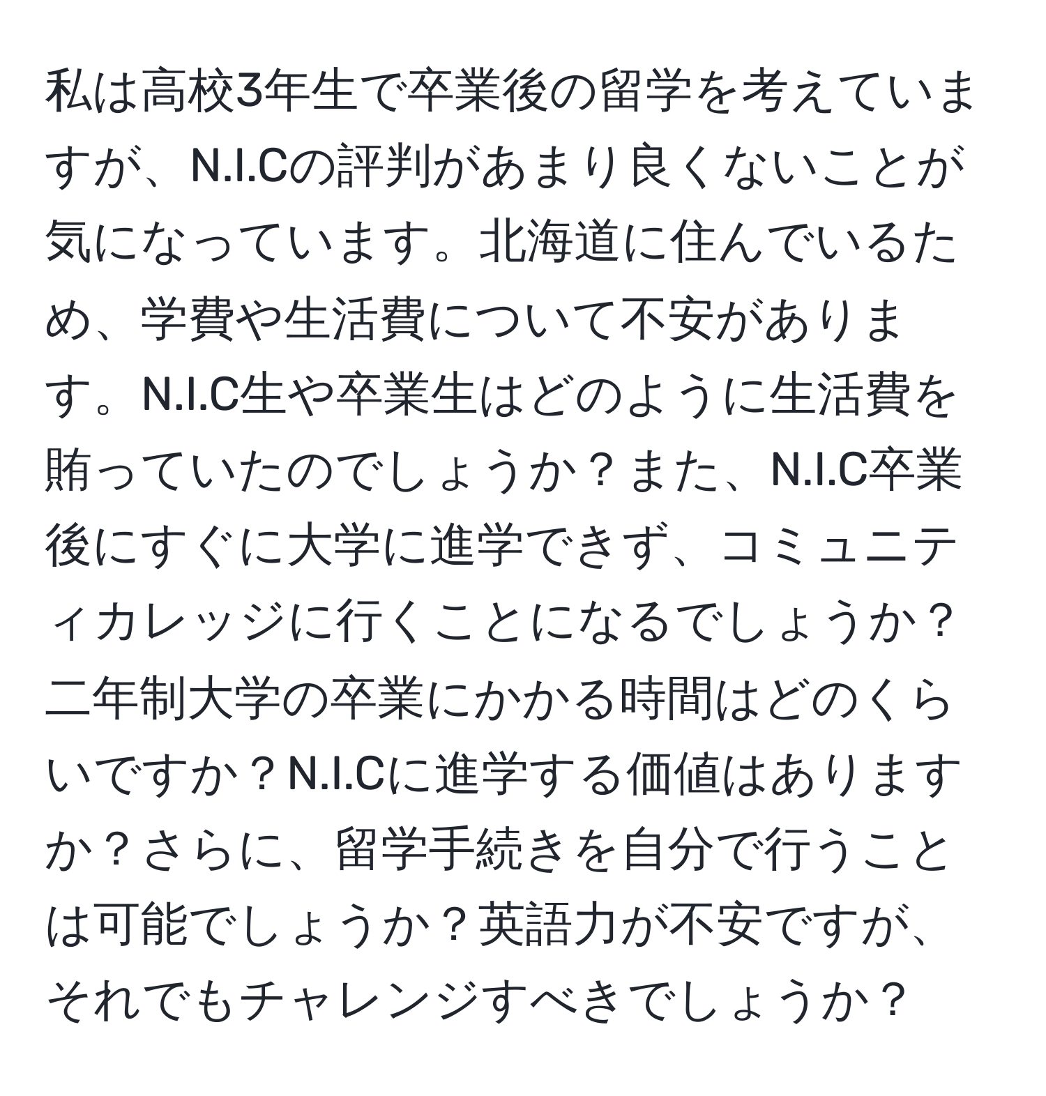 私は高校3年生で卒業後の留学を考えていますが、N.I.Cの評判があまり良くないことが気になっています。北海道に住んでいるため、学費や生活費について不安があります。N.I.C生や卒業生はどのように生活費を賄っていたのでしょうか？また、N.I.C卒業後にすぐに大学に進学できず、コミュニティカレッジに行くことになるでしょうか？二年制大学の卒業にかかる時間はどのくらいですか？N.I.Cに進学する価値はありますか？さらに、留学手続きを自分で行うことは可能でしょうか？英語力が不安ですが、それでもチャレンジすべきでしょうか？