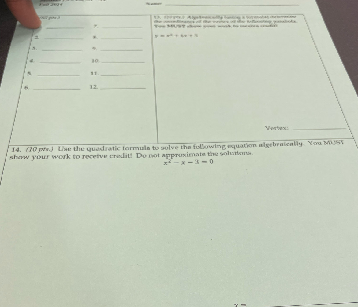 =U 2024
_
6 pis 13. (10 pís) Algebraizaly (using a Rormala) dictermine
the coordinutes of the vertes of the following parabola
_7. _You MUST show your work to receive credit!
2._
8._
y=x^2+4x+5
3._
9._
4. _10._
5. _11._
6. _12._
Vertex:_
14. (10 pts.) Use the quadratic formula to solve the following equation algebraically. You MUST
show your work to receive credit! Do not approximate the solutions.
x^2-x-3=0
x=
_