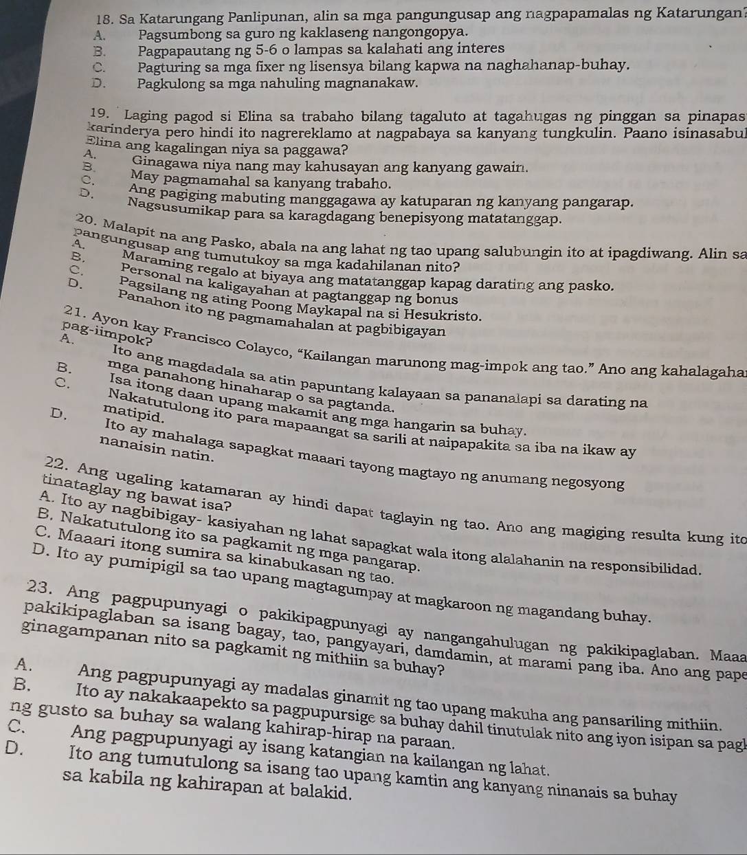 Sa Katarungang Panlipunan, alin sa mga pangungusap ang nagpapamalas ng Katarungan?
A. Pagsumbong sa guro ng kaklaseng nangongopya.
B. Pagpapautang ng 5-6 o lampas sa kalahati ang interes
C. Pagturing sa mga fixer ng lisensya bilang kapwa na naghahanap-buhay.
D. Pagkulong sa mga nahuling magnanakaw.
19. Laging pagod si Elina sa trabaho bilang tagaluto at tagahugas ng pinggan sa pinapas
karinderya pero hindi ito nagrereklamo at nagpabaya sa kanyang tungkulin. Paano isinasabul
Elina ang kagalingan niya sa paggawa?
A.
B. Ginagawa niya nang may kahusayan ang kanyang gawain.
May pagmamahal sa kanyang trabaho.
C. Ang pagiging mabuting manggagawa ay katuparan ng kanyang pangarap.
D.
Nagsusumikap para sa karagdagang benepisyong matatanggap.
20. Malapit na ang Pasko, abala na ang lahat ng tao upang salubungin ito at ipagdiwang. Alin sa
pangungusap ang tumutukoy sa mga kadahilanan nito?
A. Maraming regalo at biyaya ang matatanggap kapag darating ang pasko.
B. Personal na kaligayahan at pagtanggap ng bonus
C. Pagsilang ng ating Poong Maykapal na si Hesukristo.
D. Panahon ito ng pagmamahalan at pagbibigayan
pag-iimpok?
A.
21. Ayon kay Francisco Colayco, “Kailangan marunong mag-impok ang tao.” Ano ang kahalagaha
Ito ang magdadala sa atin papuntang kalayaan sa pananalapi sa darating na
C.
mga panahong hinaharap o sã pagtanda.
B. Isa itong daan upang makamit ang mga hangarin sa buhay
D. matipid.
Nakatutulong ito para mapaangat sa sarili at naipapakita sa iba na ikaw ay
nanaisin natin.
Ito ay mahalaga sapagkat maaari tayong magtayo ng anumang negosyong
tinataglay ng bawat isa?
22. Ang ugaling katamaran ay hindi dapat taglayin ng tao. Ano ang magiging resulta kung ito
A. Ito ay nagbibigay- kasiyahan ng lahat sapagkat wala itong alalahanin na responsibilidad
B. Nakatutulong ito sa pagkamit ng mga pangarap.
C. Maaari itong sumira sa kinabukasan ng tao.
D. Ito ay pumipigil sa tao upang magtagumpay at magkaroon ng magandang buhay
23. Ang pagpupunyagi o pakikipagpunyagi ay nangangahulugan ng pakikipaglaban. Maaa
pakikipaglaban sa isang bagay, tao, pangyayari, damdamin, at marami pang iba. Ano ang pape
ginagampanan nito sa pagkamit ng mithiin sa buhay?
A. Ang pagpupunyagi ay madalas ginamit ng tao upang makuha ang pansariling mithiin.
B. Ito ay nakakaapekto sa pagpupursige sa buhay dahil tinutulak nito ang iyon isipan sa pagl
ng gusto sa buhay sa walang kahirap-hirap na paraan.
C. Ang pagpupunyagi ay isang katangian na kailangan ng lahat.
D. Ito ang tumutulong sa isang tao upang kamtin ang kanyang ninanais sa buhay
sa kabila ng kahirapan at balakid.