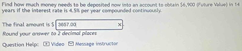 Find how much money needs to be deposited now into an account to obtain $6,900 (Future Value) in 14
years if the interest rate is 4.5% per year compounded continuously. 
The final amount is $ 3657.00 ×. 
Round your answer to 2 decimal places 
Question Help: > Video * Message instructor