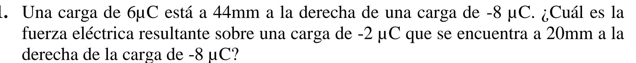 Una carga de 6μC está a 44mm a la derecha de una carga de -8 μC. ¿Cuál es la 
fuerza eléctrica resultante sobre una carga de -2 μC que se encuentra a 20mm a la 
derecha de la carga de -8 μC?