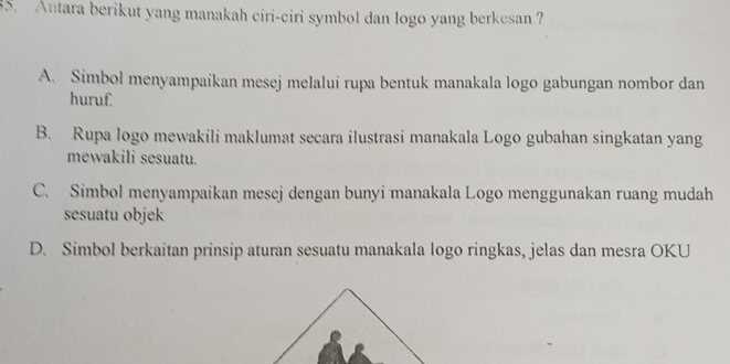 Antara berikut yang manakah ciri-ciri symbol dan logo yang berkesan?
A. Simbol menyampaikan mesej melalui rupa bentuk manakala logo gabungan nombor dan
huruf.
B. Rupa logo mewakili maklumat secara ilustrasi manakala Logo gubahan singkatan yang
mewakili sesuatu.
C. Simbol menyampaikan mesej dengan bunyi manakala Logo menggunakan ruang mudah
sesuatu objek
D. Simbol berkaitan prinsip aturan sesuatu manakala logo ringkas, jelas dan mesra OKU