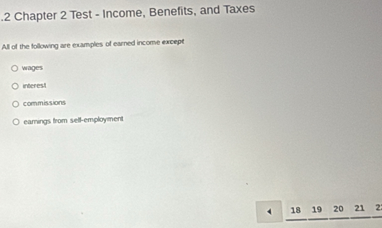 .2 Chapter 2 Test - Income, Benefits, and Taxes
All of the following are examples of earned income except
wages
interest
commissions
earnings from self-employment
18 19 20 21 2