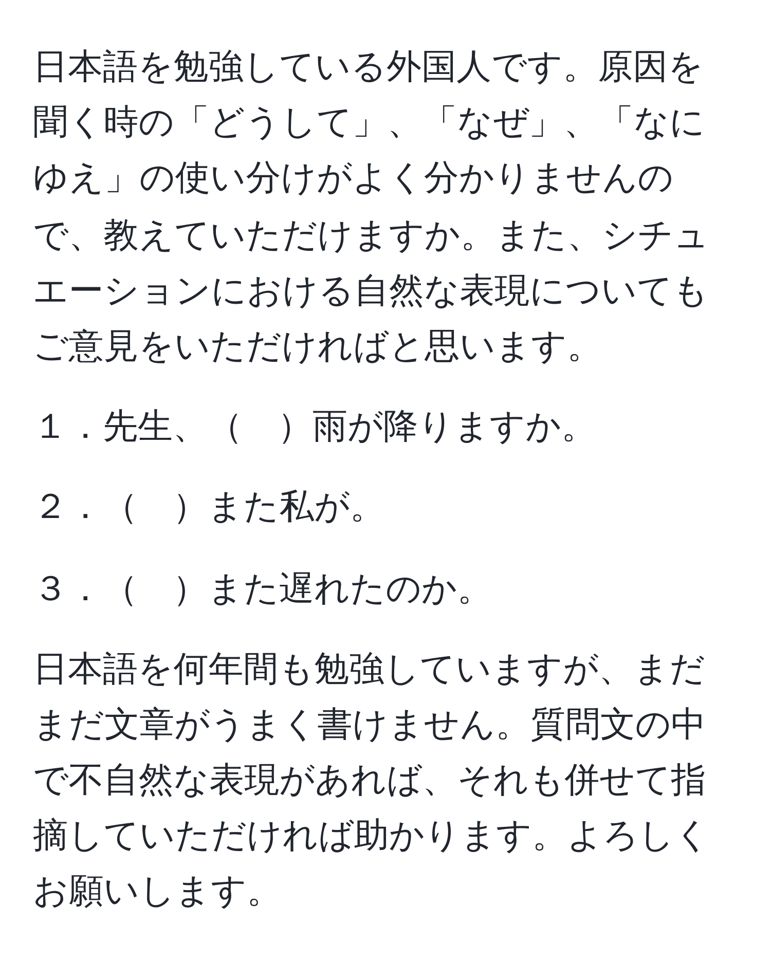 日本語を勉強している外国人です。原因を聞く時の「どうして」、「なぜ」、「なにゆえ」の使い分けがよく分かりませんので、教えていただけますか。また、シチュエーションにおける自然な表現についてもご意見をいただければと思います。

１．先生、　雨が降りますか。

２．　また私が。

３．　また遅れたのか。

日本語を何年間も勉強していますが、まだまだ文章がうまく書けません。質問文の中で不自然な表現があれば、それも併せて指摘していただければ助かります。よろしくお願いします。