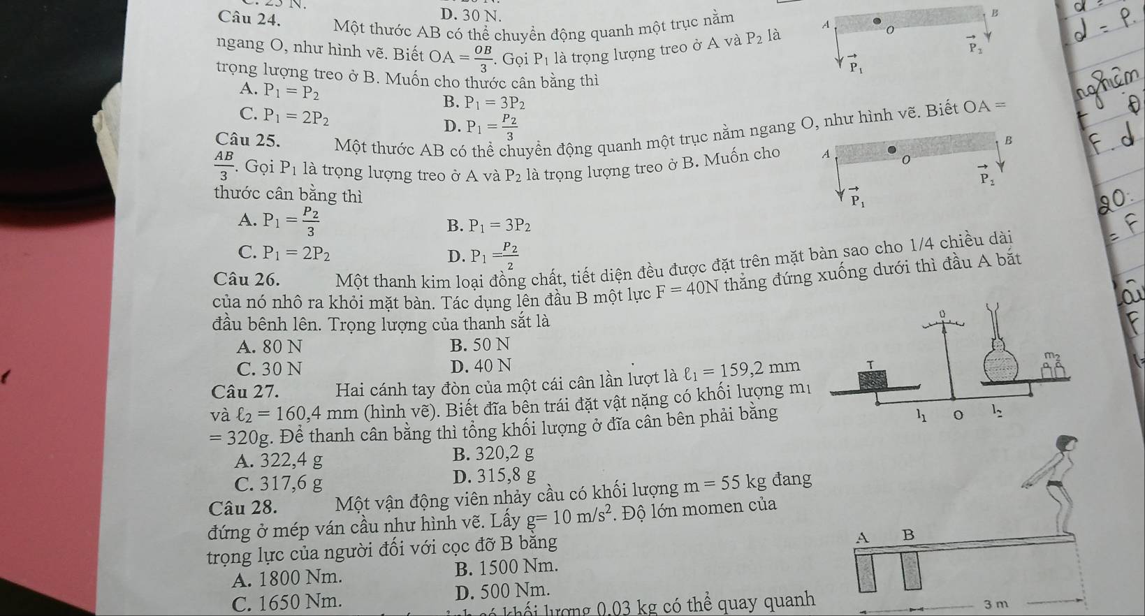 Một thước AB có thể chuyển động quanh một trục nằm 0
ngang O, như hình vẽ. Biết OA= OB/3 . Gọi P_1 là trọng lượng treo ở A và P_2 là
vector P_2
vector P_1
trọng lượng treo ở B. Muốn cho thước cân bằng thì
A. P_1=P_2
B. P_1=3P_2
C. P_1=2P_2 D. P_1=frac P_23
Câu 25. Một thước AB c đyển động quanh một trục nằm ngang, như hình vẽ. Biết OA=
 AB/3 . Gọi P_1 là trọng lượng treo ở A và P_2 là trọng lượng treo ở B. Muốn cho
thước cân bằng thì
A. P_1=frac P_23 B. P_1=3P_2
C. P_1=2P_2
D. P_1=frac P_22
Câu 26. Một thanh kim lo g chất, tiết diện đều được đặt trên mặt bàn sao cho 1/4 chiều dài
của nó nhô ra khỏi mặt bàn. Tác dụng lên đầu B một lực F=40N thắng đứng xuống dưới thì đầu A bắt
đầu bênh lên. Trọng lượng của thanh sắt là
A. 80 N B. 50 N
C. 30 N D. 40 N
Câu 27. Hai cánh tay đòn của một cái cân lần lượt là ell _1=159,2mm
và ell _2=160,4mm (hình vẽ). Biết đĩa bền trái đặt vật nặng có khối lượng m
=320g :. Để thanh cân bằng thì tồng khối lượng ở đĩa cần bên phải bằng
A. 322,4 g B. 320,2 g
C. 317,6 g D. 315,8 g
Câu 28. Một vận động viên nhảy cầu có khối lượng m=55kg đang
đứng ở mép ván cầu như hình vẽ. Lấy g=10m/s^2 * Độ lớn momen của
trọng lực của người đối với cọc đỡ B bằng
A. 1800 Nm. B. 1500 Nm.
C. 1650 Nm. D. 500 Nm.
l khế   lượng 0,03 kg có thể quay quanh