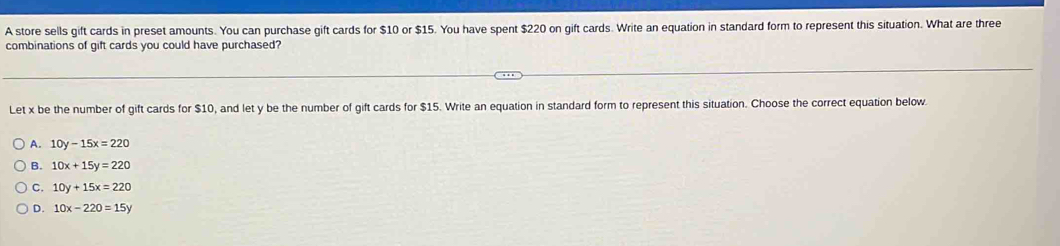 A store sells gift cards in preset amounts. You can purchase gift cards for $10 or $15. You have spent $220 on gift cards. Write an equation in standard form to represent this situation. What are three
combinations of gift cards you could have purchased?
Let x be the number of gift cards for $10, and let y be the number of gift cards for $15. Write an equation in standard form to represent this situation. Choose the correct equation below.
A. 10y-15x=220
B. 10x+15y=220
C. 10y+15x=220
D. 10x-220=15y