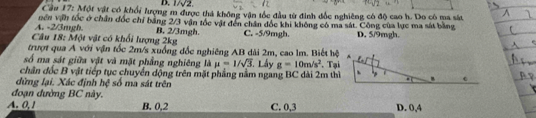 1/sqrt(2). 
Cầu 17: Một vật có khổi lượng m được thả không vận tốc đầu từ đỉnh dốc nghiêng có độ cao h. Do có ma sát
nên vận tốc ở chân đốc chỉ bằng 2/3 vận tốc vật đến chân đốc khi không có ma sát. Công của lực ma sát bằng
A. -2/3mgh. B. 2/3mgh. C. -5/9mgh. D. 5/9mgh.
Câu 18: Một vật có khối lượng 2kg
trượt qua A với vận tốc 2m/s xuống dốc nghiêng AB dài 2m, cao lm. Biết hệ
số ma sát giữa vật và mặt phẳng nghiêng là mu =1/sqrt(3). Lấy g=10m/s^2. Tại
chân đốc B vật tiếp tục chuyển dộng trên mặt phẳng nằm ngang BC dài 2m thì
dừng lại. Xác định hệ số ma sát trên
đoạn dường BC này.
A. 0, 1 B. 0, 2 C. 0, 3 D. 0, 4