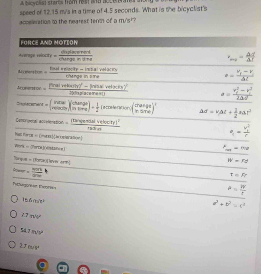 A bicyclist starts from rest and accelerates along a
speed of 12.15 m/s in a time of 4.5 seconds. What is the bicyclist's
acceleration to the nearest tenth of a m/s^2 2
FORCE AND MOTION
Average velocity = a ngeintime v_avg= △ d/△ t 
Acceleration = (finalvelocity-initialvelocity)/changeintime 
a=frac V_f-V_i△ t
Acceleration =frac (finalvelocity)^2-(initialvelocity)^22(displacement) a=frac (V_f)^2-V_i^22△ d
Displacement =beginpmatrix initial velocityendpmatrix beginpmatrix change intimeendpmatrix + 1/2  (acceleration)beginpmatrix change intimeend(pmatrix)^2 Delta d=v_1Delta t+ 1/2 aDelta t^2
Centripetal acceleration =frac (tan gentialvelocity)^2radius
Net force=(mass) (acceleration)
a_c=frac (V_t)^2r
Work a [fc orce ) (distance)
F_net=ma
Torque =(force)(lever arm
W=Fd
Power = work/time 
x_1/2
t=Fr
P= W/t 
Pythagorean theorem a^2+b^2=c^2
16.6m/s^2
7.7m/s^2
54.7m/s^2
2.7m/s^2