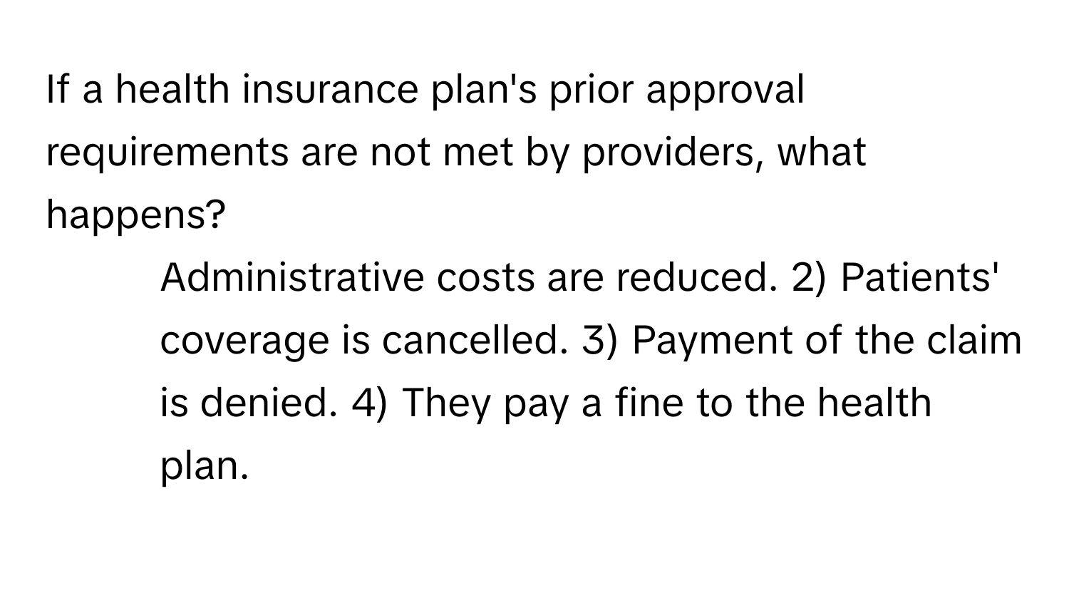 If a health insurance plan's prior approval requirements are not met by providers, what happens?

1) Administrative costs are reduced. 2) Patients' coverage is cancelled. 3) Payment of the claim is denied. 4) They pay a fine to the health plan.