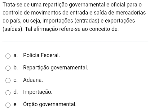 Trata-se de uma repartição governamental e oficial para o
controle de movimentos de entrada e saída de mercadorias
do país, ou seja, importações (entradas) e exportações
(saídas). Tal afirmação refere-se ao conceito de:
a. Polícia Federal.
b. Repartição governamental.
c. Aduana.
d. Importação.
e. Órgão governamental.