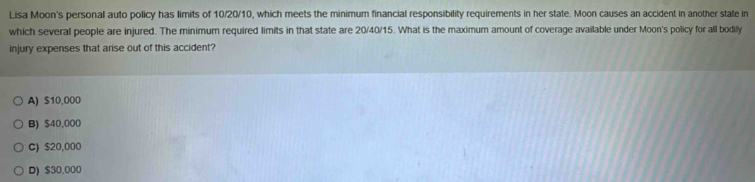 Lisa Moon's personal auto policy has limits of 10/20/10, which meets the minimum financial responsibility requirements in her state. Moon causes an accident in another state in
which several people are injured. The minimum required limits in that state are 20/40/15. What is the maximum amount of coverage available under Moon's policy for all bodily
injury expenses that arise out of this accident?
A) $10,000
B) $40,000
C) $20,000
D) $30,000