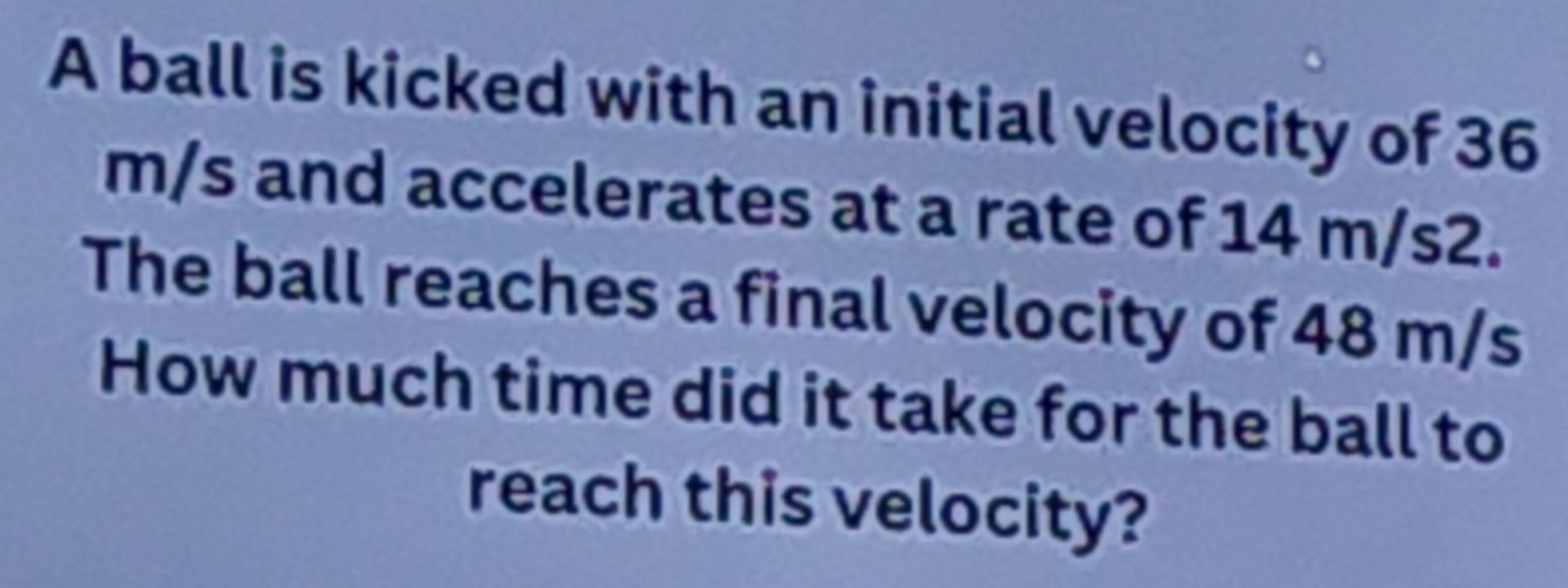 A ball is kicked with an initial velocity of 36
m/s and accelerates at a rate of 14 m/s2. 
The ball reaches a final velocity of 48 m/s
How much time did it take for the ball to 
reach this velocity?