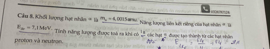 nou 0328787124 
Câu 8. Khối lượng hạt nhân ∞ là m_alpha =4,0015amu. Năng lượng liên kết riêng của hạt nhân ∞ là
E_lkr=7,1MeV. Tính năng lượng được toả ra khi có frac 1g các hạt _ alpha  được tạo thành từ các hạt nhân 
proton và neutron.