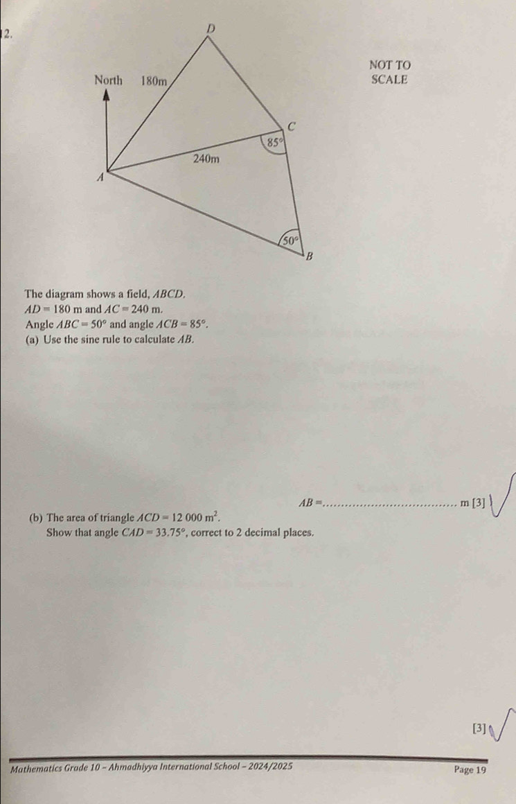 NOT TO
SCALE
The diagram shows a field, ABCD.
AD=180m and AC=240m.
Angle ABC=50° and angle ACB=85°.
(a) Use the sine rule to calculate AB.
AB= _
m[3]
(b) The area of triangle ACD=12000m^2.
Show that angle CAD=33.75° , correct to 2 decimal places.
[3]
Mathematics Grade 10 - Ahmadhiyya International School - 2024/2025 Page 19