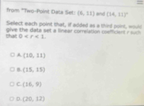 =
from 'Two-Point Data Set: (6,11) and (14,11)^circ 
Select each point that, if added as a third point, would
give the data set a linear correlation coefficient r suc 
that 0 .
A. (10,11)
B. (15,15)
C. (16,9)
D. (20,12)