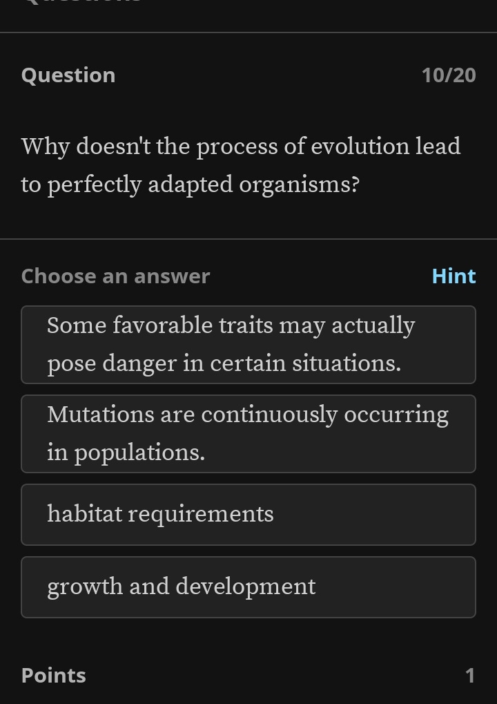 Question 10/20
Why doesn't the process of evolution lead
to perfectly adapted organisms?
Choose an answer Hint
Some favorable traits may actually
pose danger in certain situations.
Mutations are continuously occurring
in populations.
habitat requirements
growth and development
Points 1