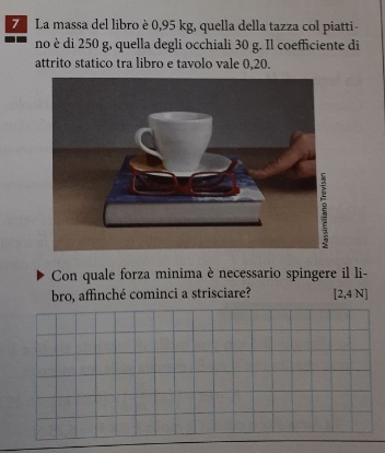 La massa del libro è 0,95 kg, quella della tazza col piatti- 
no è di 250 g, quella degli occhiali 30 g. Il coefficiente di 
attrito statico tra libro e tavolo vale 0,20. 
Con quale forza minima è necessario spingere il li- 
bro, affinché cominci a strisciare? [2,4 N]