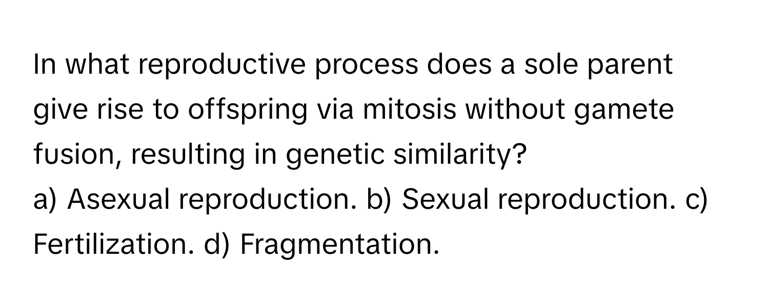 In what reproductive process does a sole parent give rise to offspring via mitosis without gamete fusion, resulting in genetic similarity?

a) Asexual reproduction. b) Sexual reproduction. c) Fertilization. d) Fragmentation.