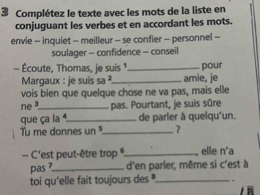 Complétez le texte avec les mots de la liste en 
conjuguant les verbes et en accordant les mots. 
envie - inquiet - meilleur - se confier - personnel - 
soulager - confidence - conseil 
-- Écoute, Thomas, je suis 1_ pour 
Margaux : je suis M 2_ amie, je 
vois bien que quelque chose ne va pas, mais elle 
ne _pas. Pourtant, je suis sûre 
que ça la ª,_ de parler à quelqu'un. 
Tu me donnes un _? 
- C'est peut-être trop _ 
elle n'a 
pas 7 _ d'en parler, même si c'est à 
toi qu'elle fait toujours des ,_ 
. 
a