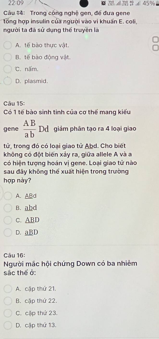 22:09 
Câu 14: Trong công nghệ gen, để đưa gene
tổng hợp insulin của người vào vi khuẩn E. coli,
người ta đã sử dụng thể truyền là
A. tế bào thực vật.
B. tế bào động vật.
C. nấm.
D. plasmid.
Câu 15:
Có 1 tế bào sinh tinh của cơ thể mang kiểu
gene  AB/ab  Dd giảm phân tạo ra 4 loại giao
tử, trong đó có loại giao tử Abd. Cho biết
không có đột biến xảy ra, giữa allele A và a
có hiện tượng hoán vị gene. Loại giao tử nào
sau đây không thể xuất hiện trong trường
hợp này?
A. ABd
B. abd
C. ABD
D. aBD
Câu 16:
Người mắc hội chứng Down có ba nhiễm
sắc thể ở:
A. cặp thứ 21.
B. cặp thứ 22.
C. cặp thứ 23.
D. cặp thứ 13.